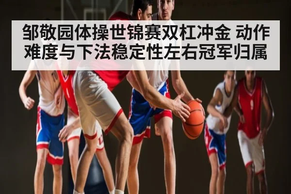 邹敬园体操世锦赛双杠冲金 动作难度与下法稳定性左右冠军归属