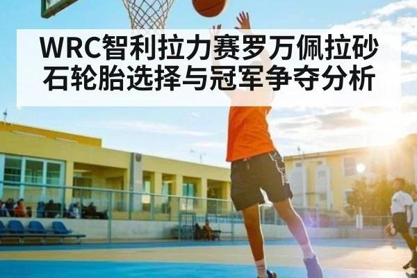 WRC智利拉力赛罗万佩拉砂石轮胎选择与冠军争夺分析